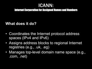 ICANN:
Internet Corporation for Assigned Names and Numbers
What does it do?
• Coordinates the Internet protocol address
spaces (IPv4 and IPv6)
• Assigns address blocks to regional Internet
registries (e.g., .uk, .eg)
• Manages top-level domain name space (e.g.,
.com, .net)
 