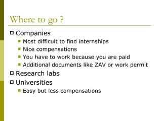 Where to go ? Companies Most difficult to find internships Nice compensations You have to work because you are paid Additional documents like ZAV or work permit Research labs Universities Easy but less compensations 