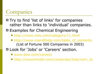 Companies  Try to find ‘list of links’ for companies rather than links to ‘individual’ companies. Examples for Chemical Engineering http://www.neis.com/category/11.html http://www.mandthelp.com/table_of_contents.htm   (List of Fortune 500 Companies in 2003) Look for ‘Jobs’ or ‘Careers’ section.  www.dow.com/careers http://exxonmobil.com/corporate/Jobs/xom_Jobs_Careers.asp 