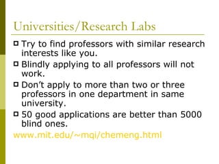 Universities/Research Labs Try to find professors with similar research interests like you. Blindly applying to all professors will not work. Don’t apply to more than two or three professors in one department in same university. 50 good applications are better than 5000 blind ones. www.mit.edu/~mqi/chemeng.html 