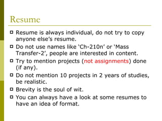 Resume Resume is always individual, do not try to copy anyone else’s resume. Do not use names like ‘Ch-210n’ or ‘Mass Transfer-2’, people are interested in content. Try to mention projects ( not assignments ) done (if any). Do not mention 10 projects in 2 years of studies, be realistic. Brevity is the soul of wit. You can always have a look at some resumes to have an idea of format. 