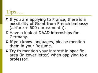 Tips…. If you are applying to France, there is a possibility of Grant from French embassy (airfare + 600 euros/month). Have a look at DAAD internships for Germany. If you know languages, please mention them in your Resume. Try to mention your interest in specific area (in cover letter) when applying to a professor. 