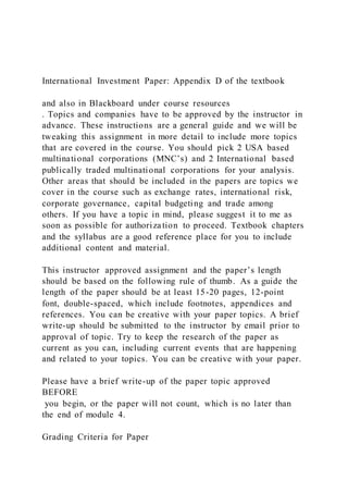 International Investment Paper: Appendix D of the textbook
and also in Blackboard under course resources
. Topics and companies have to be approved by the instructor in
advance. These instructions are a general guide and we will be
tweaking this assignment in more detail to include more topics
that are covered in the course. You should pick 2 USA based
multinational corporations (MNC’s) and 2 International based
publically traded multinational corporations for your analysis.
Other areas that should be included in the papers are topics we
cover in the course such as exchange rates, international risk,
corporate governance, capital budgeting and trade among
others. If you have a topic in mind, please suggest it to me as
soon as possible for authoriza tion to proceed. Textbook chapters
and the syllabus are a good reference place for you to include
additional content and material.
This instructor approved assignment and the paper’s length
should be based on the following rule of thumb. As a guide the
length of the paper should be at least 15-20 pages, 12-point
font, double-spaced, which include footnotes, appendices and
references. You can be creative with your paper topics. A brief
write-up should be submitted to the instructor by email prior to
approval of topic. Try to keep the research of the paper as
current as you can, including current events that are happening
and related to your topics. You can be creative with your paper.
Please have a brief write-up of the paper topic approved
BEFORE
you begin, or the paper will not count, which is no later than
the end of module 4.
Grading Criteria for Paper
 