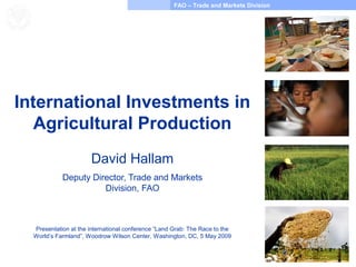 FAO – Trade and Markets Division
Food and Agriculture
Organization of the
United Nations
International Investments in
Agricultural Production
David Hallam
Deputy Director, Trade and Markets
Division, FAO
Presentation at the international conference “Land Grab: The Race to the
World’s Farmland”, Woodrow Wilson Center, Washington, DC, 5 May 2009
 