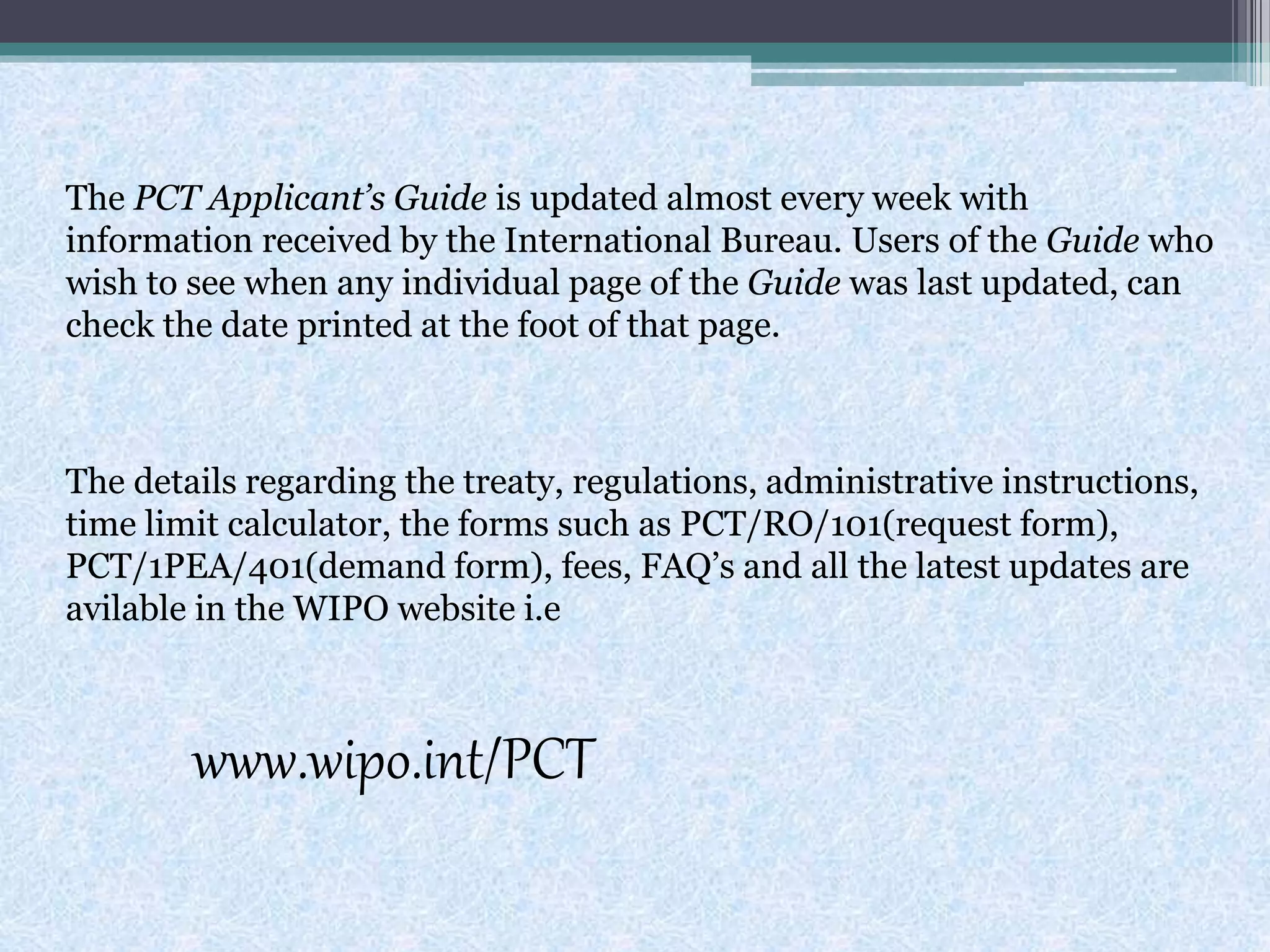 The PCT Applicant’s Guide is updated almost every week with
information received by the International Bureau. Users of the Guide who
wish to see when any individual page of the Guide was last updated, can
check the date printed at the foot of that page.
The details regarding the treaty, regulations, administrative instructions,
time limit calculator, the forms such as PCT/RO/101(request form),
PCT/1PEA/401(demand form), fees, FAQ’s and all the latest updates are
avilable in the WIPO website i.e
www.wipo.int/PCT
 