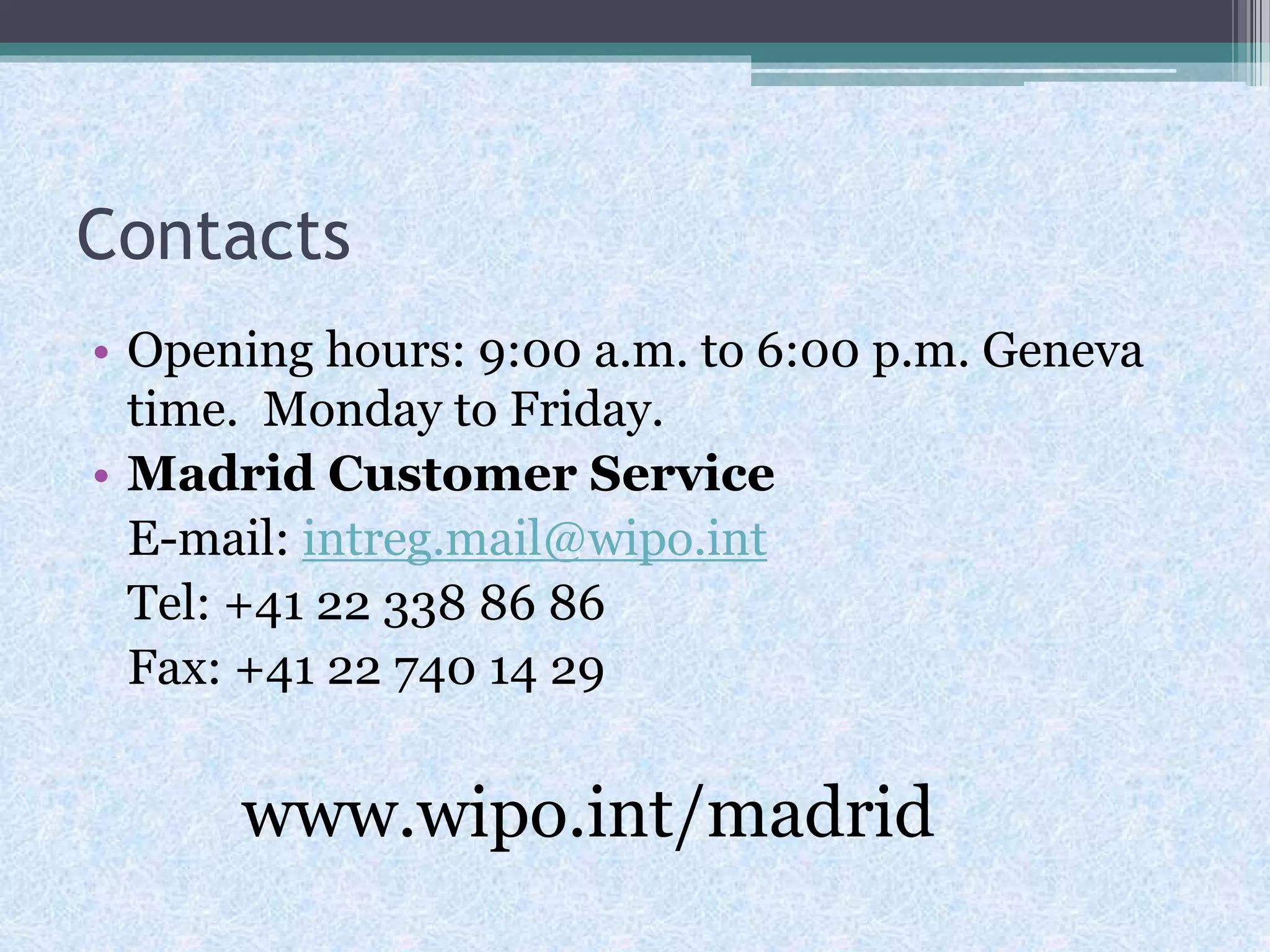 Contacts
• Opening hours: 9:00 a.m. to 6:00 p.m. Geneva
time. Monday to Friday.
• Madrid Customer Service
E-mail: intreg.mail@wipo.int
Tel: +41 22 338 86 86
Fax: +41 22 740 14 29
www.wipo.int/madrid
 