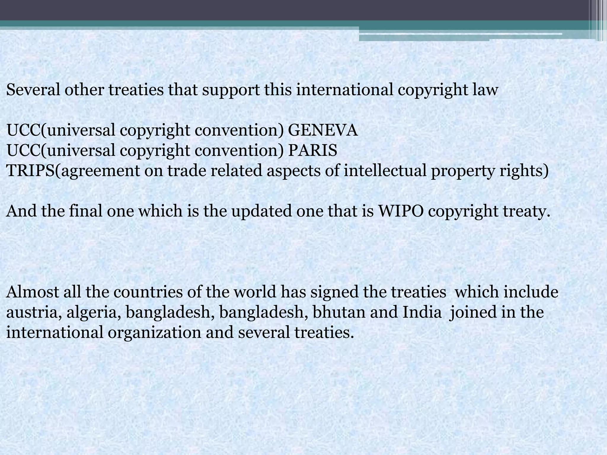Several other treaties that support this international copyright law
UCC(universal copyright convention) GENEVA
UCC(universal copyright convention) PARIS
TRIPS(agreement on trade related aspects of intellectual property rights)
And the final one which is the updated one that is WIPO copyright treaty.
Almost all the countries of the world has signed the treaties which include
austria, algeria, bangladesh, bangladesh, bhutan and India joined in the
international organization and several treaties.
 