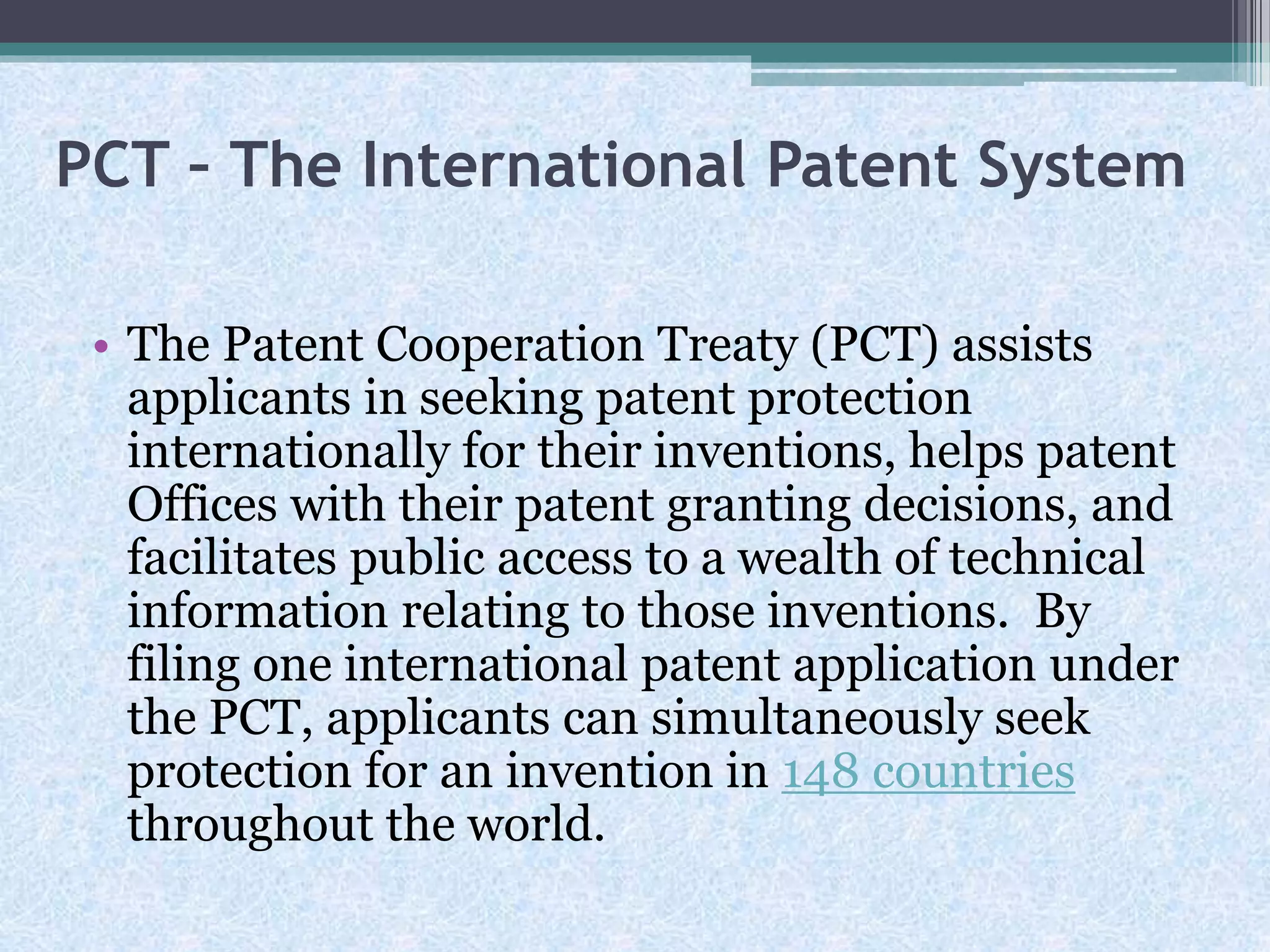 PCT – The International Patent System
• The Patent Cooperation Treaty (PCT) assists
applicants in seeking patent protection
internationally for their inventions, helps patent
Offices with their patent granting decisions, and
facilitates public access to a wealth of technical
information relating to those inventions. By
filing one international patent application under
the PCT, applicants can simultaneously seek
protection for an invention in 148 countries
throughout the world.
 