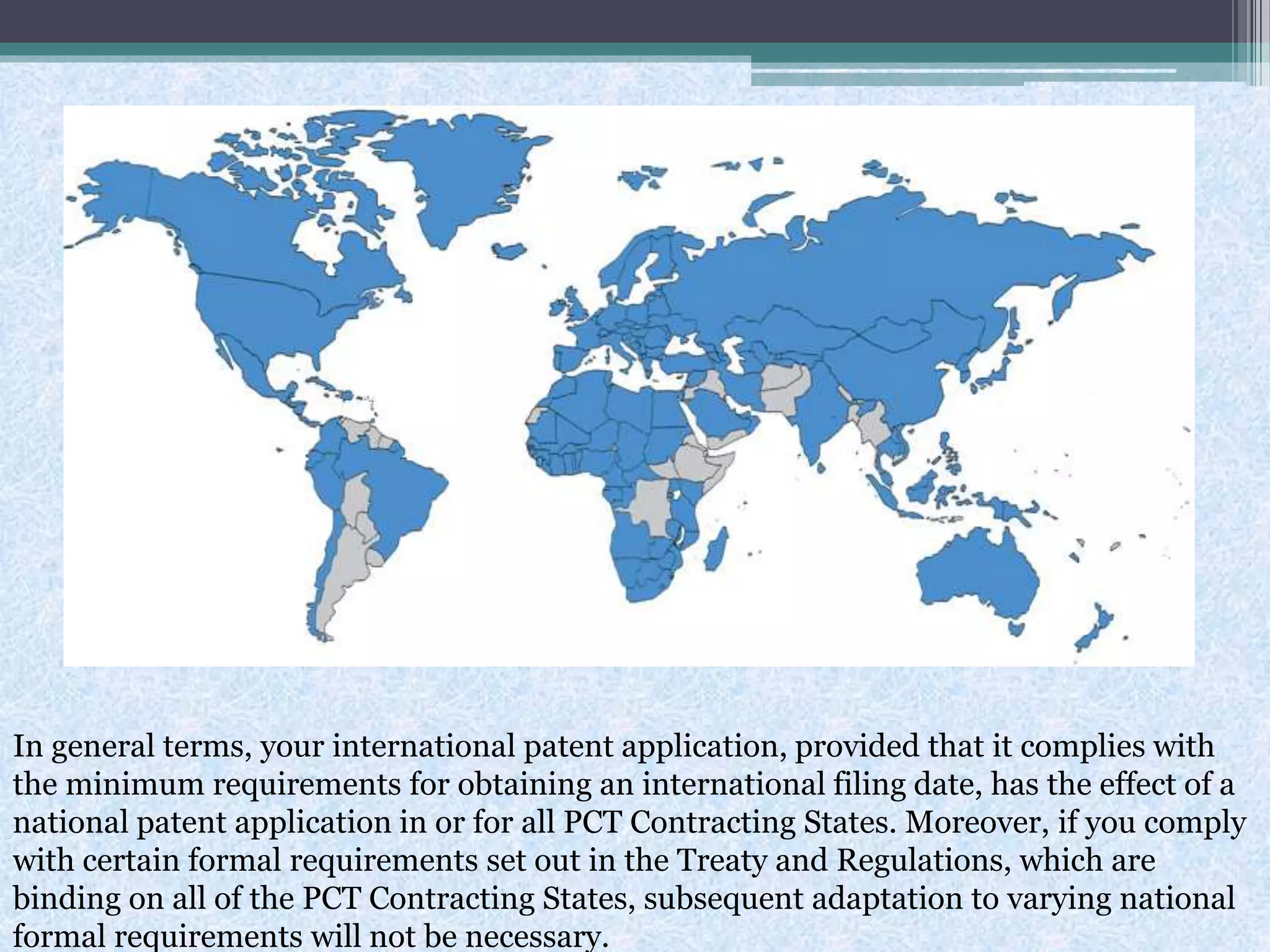 In general terms, your international patent application, provided that it complies with
the minimum requirements for obtaining an international filing date, has the effect of a
national patent application in or for all PCT Contracting States. Moreover, if you comply
with certain formal requirements set out in the Treaty and Regulations, which are
binding on all of the PCT Contracting States, subsequent adaptation to varying national
formal requirements will not be necessary.
 