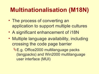 Multinationalisation (M18N) The process of converting an application to support multiple cultures A significant enhancement of i18N Multiple language availability, including crossing the code page barrier E.g. Office2000 multilanguage packs (langpacks) and Win2000 multilanguage user interface (MUI) 