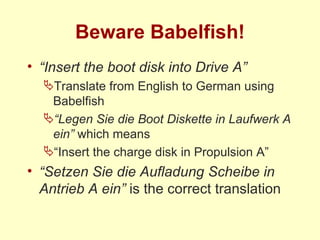 Beware Babelfish! “ Insert the boot disk into Drive A” Translate from English to German using Babelfish “ Legen Sie die Boot Diskette in Laufwerk A ein”  which means “ Insert the charge disk in Propulsion A” “ Setzen Sie die Aufladung Scheibe in Antrieb A ein”  is the correct translation 