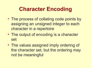 Character Encoding The process of collating code points by assigning an unsigned integer to each character in a repertoire The output of encoding is a character set The values assigned imply ordering of the character set, but the ordering may not be meaningful 