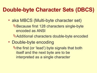 Double-byte Character Sets (DBCS) aka MBCS (Multi-byte character set) Because first 128 characters single-byte encoded as ANSI Additional characters double-byte encoded Double-byte encoding the first (or ‘lead’) byte signals that both itself and the next byte are to be interpreted as a single character 