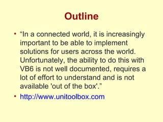 Outline “ In a connected world, it is increasingly important to be able to implement solutions for users across the world.  Unfortunately, the ability to do this with VB6 is not well documented, requires a lot of effort to understand and is not available 'out of the box'.” http://www.unitoolbox.com 