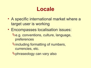 Locale A specific international market where a target user is working Encompasses localisation issues: e.g. conventions, culture, language, preferences including formatting of numbers, currencies, etc. phraseology can vary also 