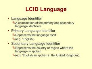 LCID Language Language Identifier A combination of the primary and secondary language identifiers Primary Language Identifier Represents the language itself (e.g. ‘English’) Secondary Language Identifier Represents the country or region where the language is spoken (e.g. ‘English as spoken in the United Kingdom’) 