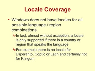 Locale Coverage Windows does not have locales for all possible language / region combinations In fact, almost without exception, a locale is only supported if there is a country or region that speaks the language For example there is no locale for Esperanto, Coptic or Latin and certainly not for Klingon! 