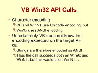 VB Win32 API Calls Character encoding VB and WinNT use Unicode encoding, but Win9x uses ANSI encoding Unfortunately VB does not know the encoding expected on the target API call Strings are therefore encoded as ANSI Thus the call succeeds both on Win9x and WinNT, but this wasteful on WinNT… 