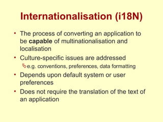 Internationalisation (i18N) The process of converting an application to be  capable  of multinationalisation and localisation Culture-specific issues are addressed e.g. conventions, preferences, data formatting Depends upon default system or user preferences Does not require the translation of the text of an application 