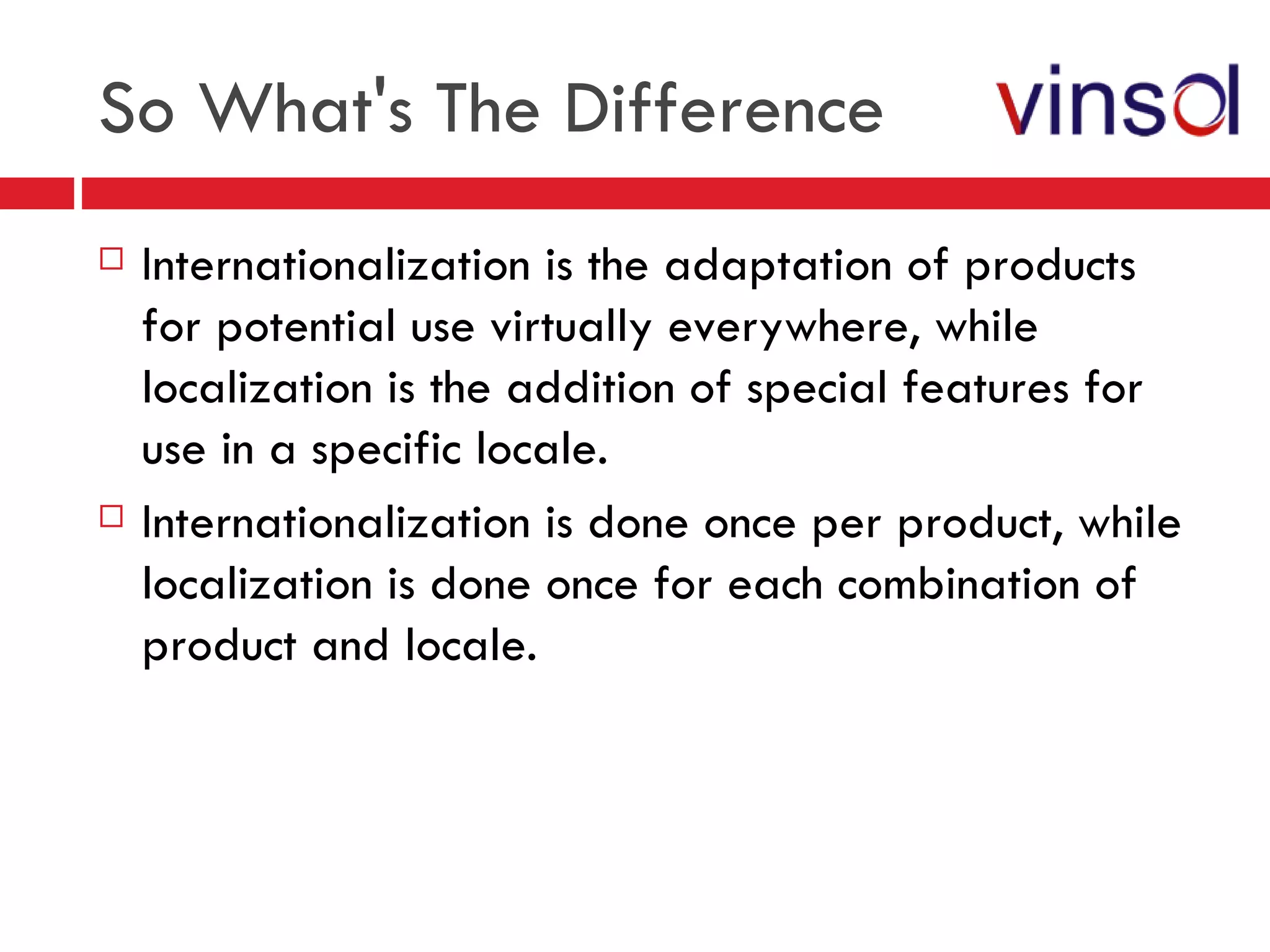 So What's The Difference Internationalization is the adaptation of products for potential use virtually everywhere, while localization is the addition of special features for use in a specific locale. Internationalization is done once per product, while localization is done once for each combination of product and locale. 