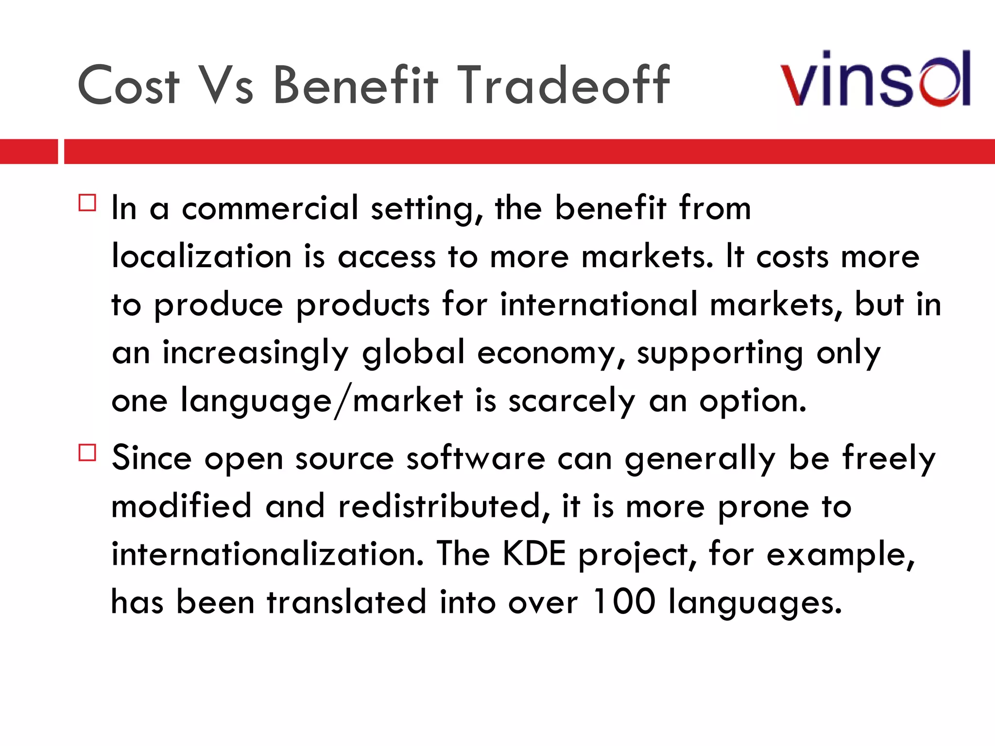 Cost Vs Benefit Tradeoff  In a commercial setting, the benefit from localization is access to more markets. It costs more to produce products for international markets, but in an increasingly global economy, supporting only one language/market is scarcely an option. Since open source software can generally be freely modified and redistributed, it is more prone to internationalization. The KDE project, for example, has been translated into over 100 languages. 