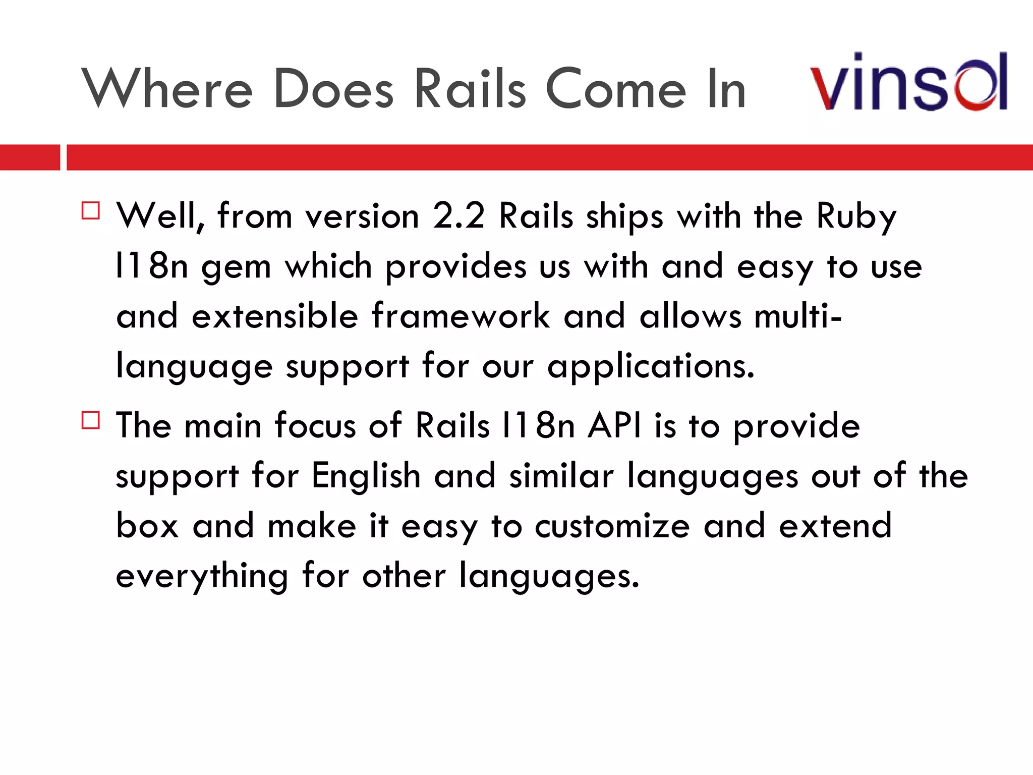 Where Does Rails Come In Well, from version 2.2 Rails ships with the Ruby I18n gem which provides us with and easy to use and extensible framework and allows multi-language support for our applications. The main focus of Rails I18n API is to provide support for English and similar languages out of the box and make it easy to customize and extend everything for other languages. 