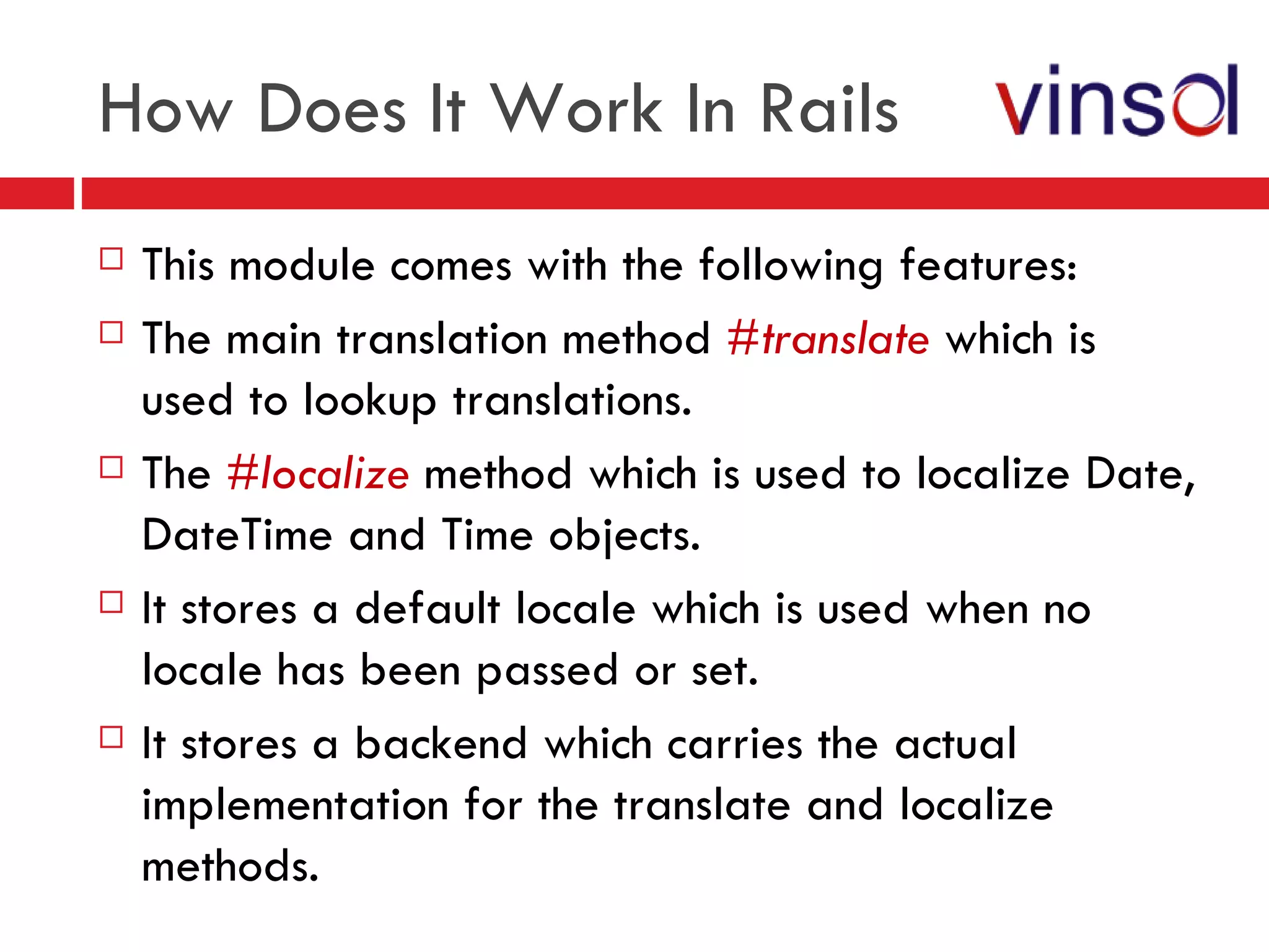 How Does It Work In Rails This module comes with the following features: The main translation method  #translate  which is used to lookup translations. The  #localize  method which is used to localize Date, DateTime and Time objects. It stores a default locale which is used when no locale has been passed or set. It stores a backend which carries the actual implementation for the translate and localize methods. 