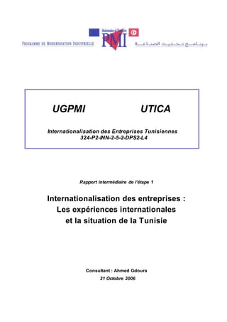 Rapport intermédiaire de l’étape 1
Internationalisation des entreprises :
Les expériences internationales
et la situation de la Tunisie
Consultant : Ahmed Gdoura
31 Octobre 2006
UGPMI UTICA
Internationalisation des Entreprises Tunisiennes
324-P2-INN-2-5-2-DPS2-L4
 