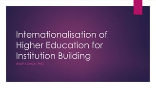 Internationalisation of
Higher Education for
Institution Building
ANUP K SINGH, PHD
 