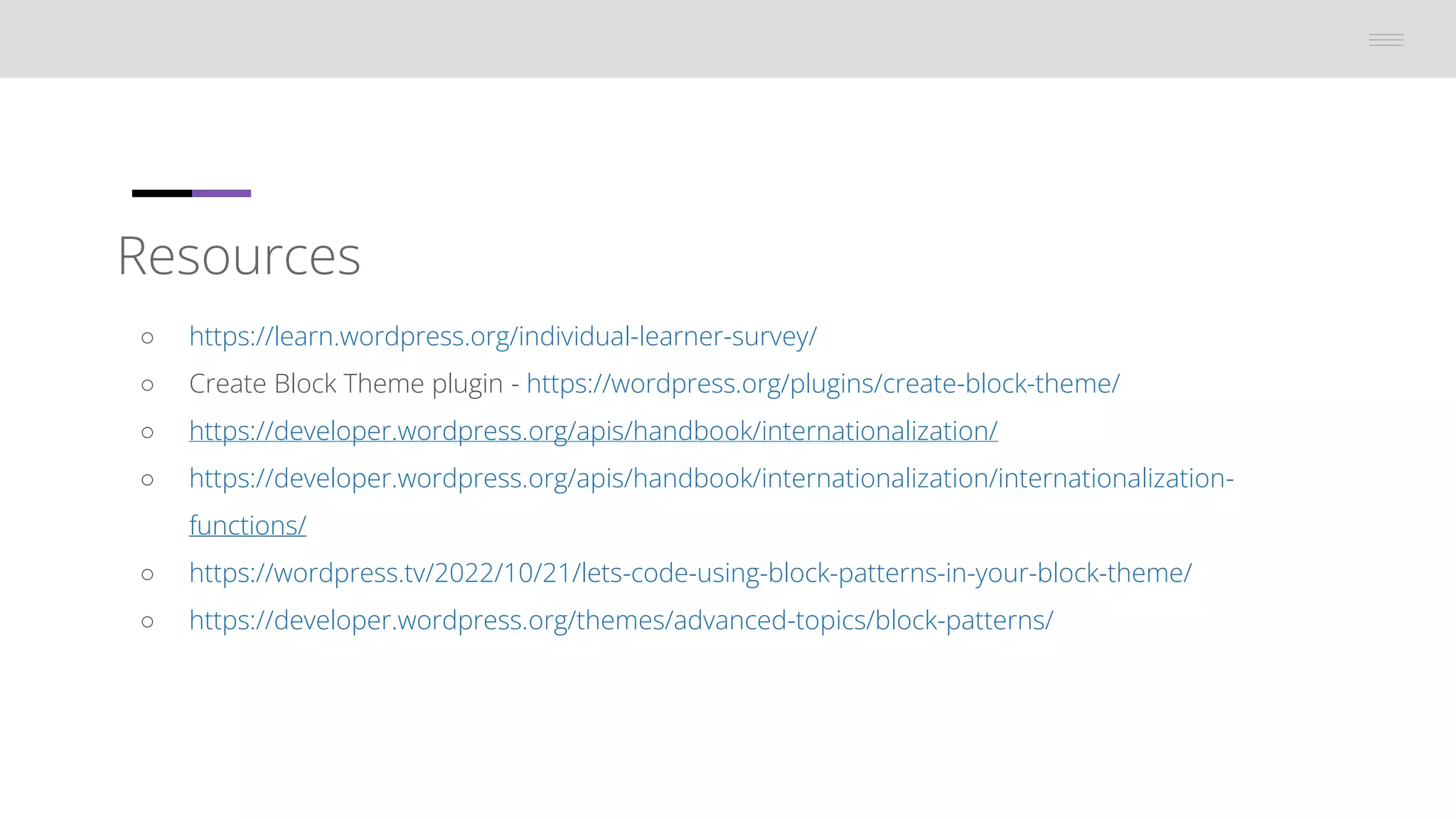 Resources
â—‹ https://learn.wordpress.org/individual-learner-survey/
â—‹ Create Block Theme plugin - https://wordpress.org/plugins/create-block-theme/
â—‹ https://developer.wordpress.org/apis/handbook/internationalization/
â—‹ https://developer.wordpress.org/apis/handbook/internationalization/internationalization-
functions/
â—‹ https://wordpress.tv/2022/10/21/lets-code-using-block-patterns-in-your-block-theme/
â—‹ https://developer.wordpress.org/themes/advanced-topics/block-patterns/