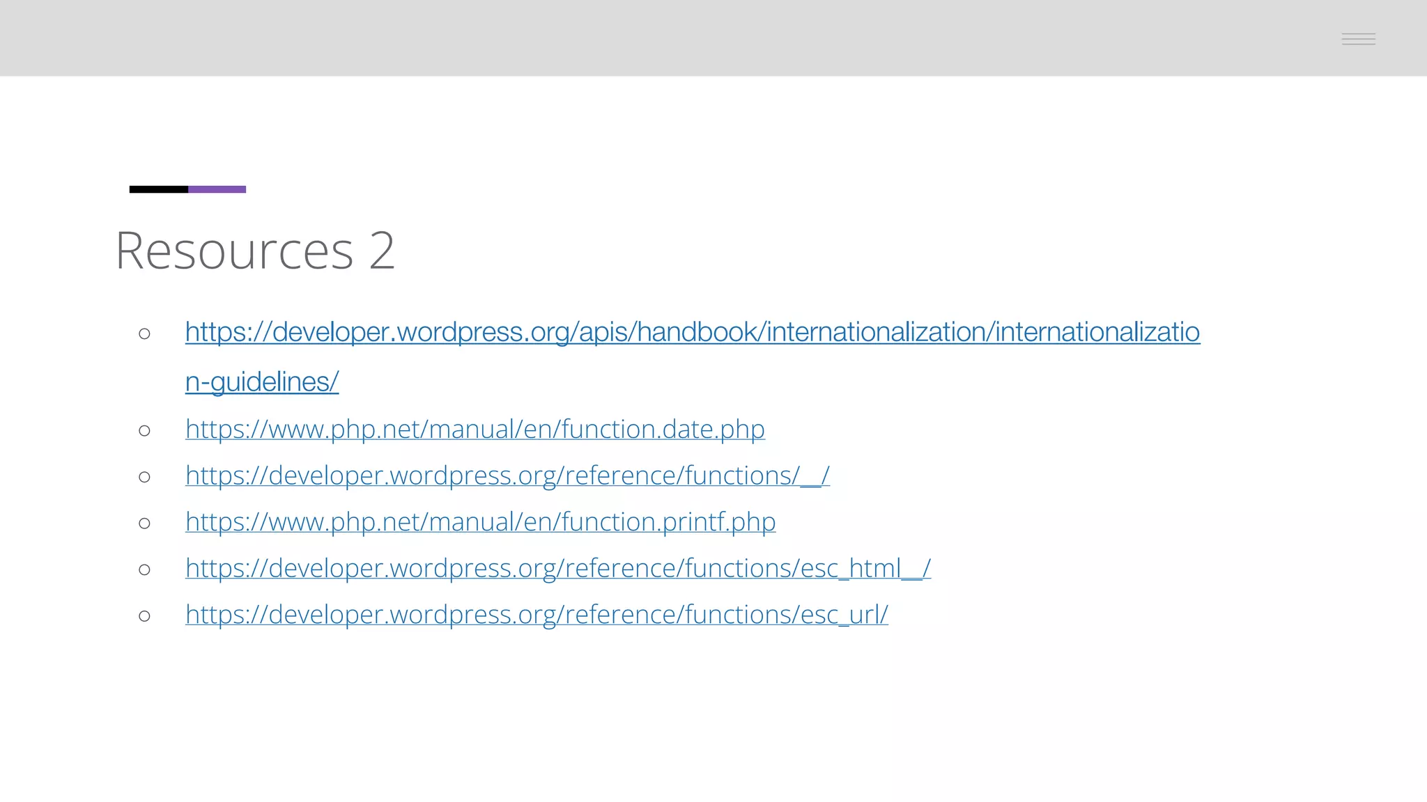 Resources 2
â—‹ https://developer.wordpress.org/apis/handbook/internationalization/internationalizatio
n-guidelines/
â—‹ https://www.php.net/manual/en/function.date.php
â—‹ https://developer.wordpress.org/reference/functions/__/
â—‹ https://www.php.net/manual/en/function.printf.php
â—‹ https://developer.wordpress.org/reference/functions/esc_html__/
â—‹ https://developer.wordpress.org/reference/functions/esc_url/