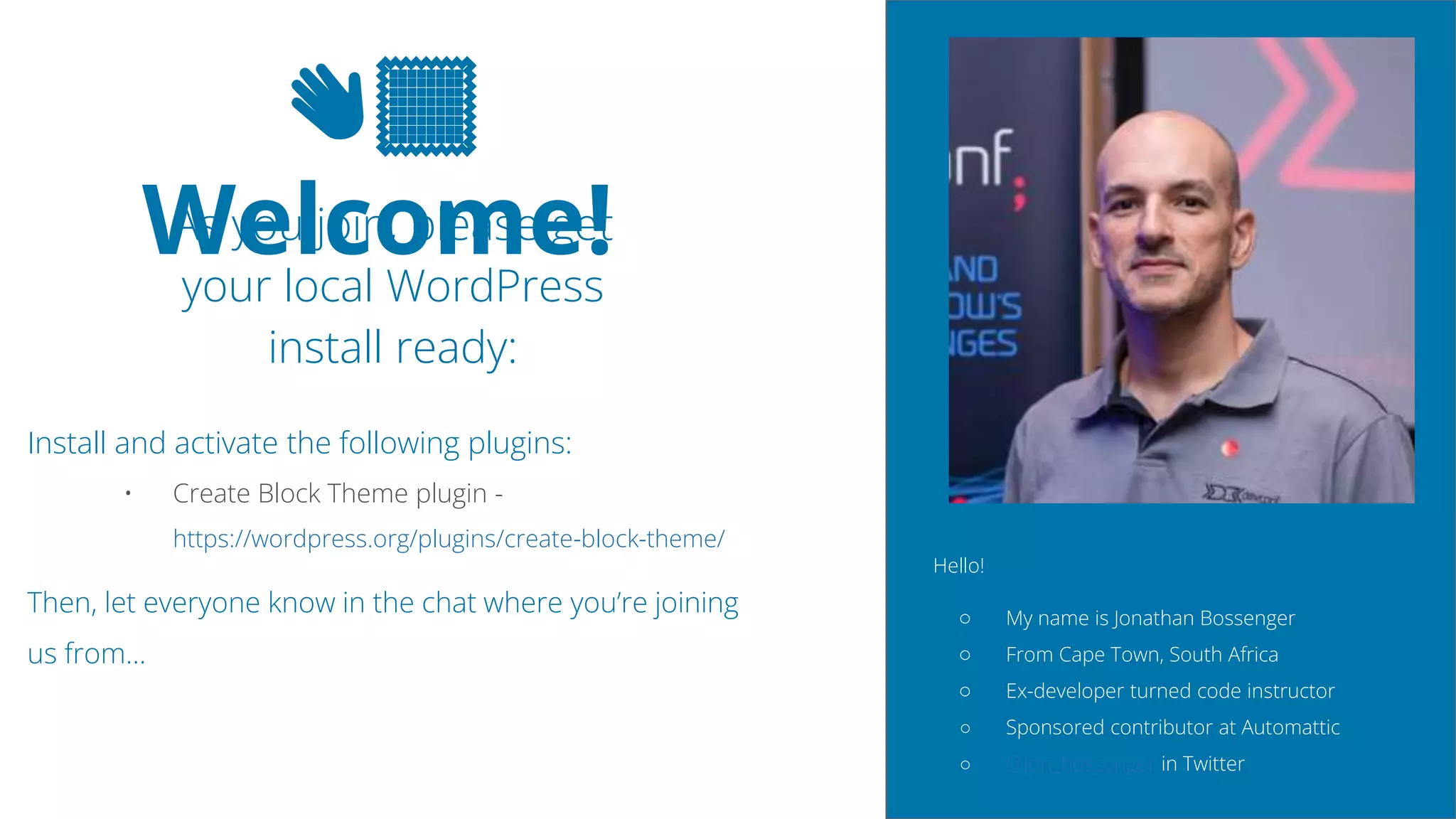 2
👋🏽
Welcome!
As you join, please get
your local WordPress
install ready:
Install and activate the following plugins:
• Create Block Theme plugin -
https://wordpress.org/plugins/create-block-theme/
Then, let everyone know in the chat where you’re joining
us from…
Hello!
â—‹ My name is Jonathan Bossenger
â—‹ From Cape Town, South Africa
â—‹ Ex-developer turned code instructor
â—‹ Sponsored contributor at Automattic
â—‹ @jon_bossenger in Twitter