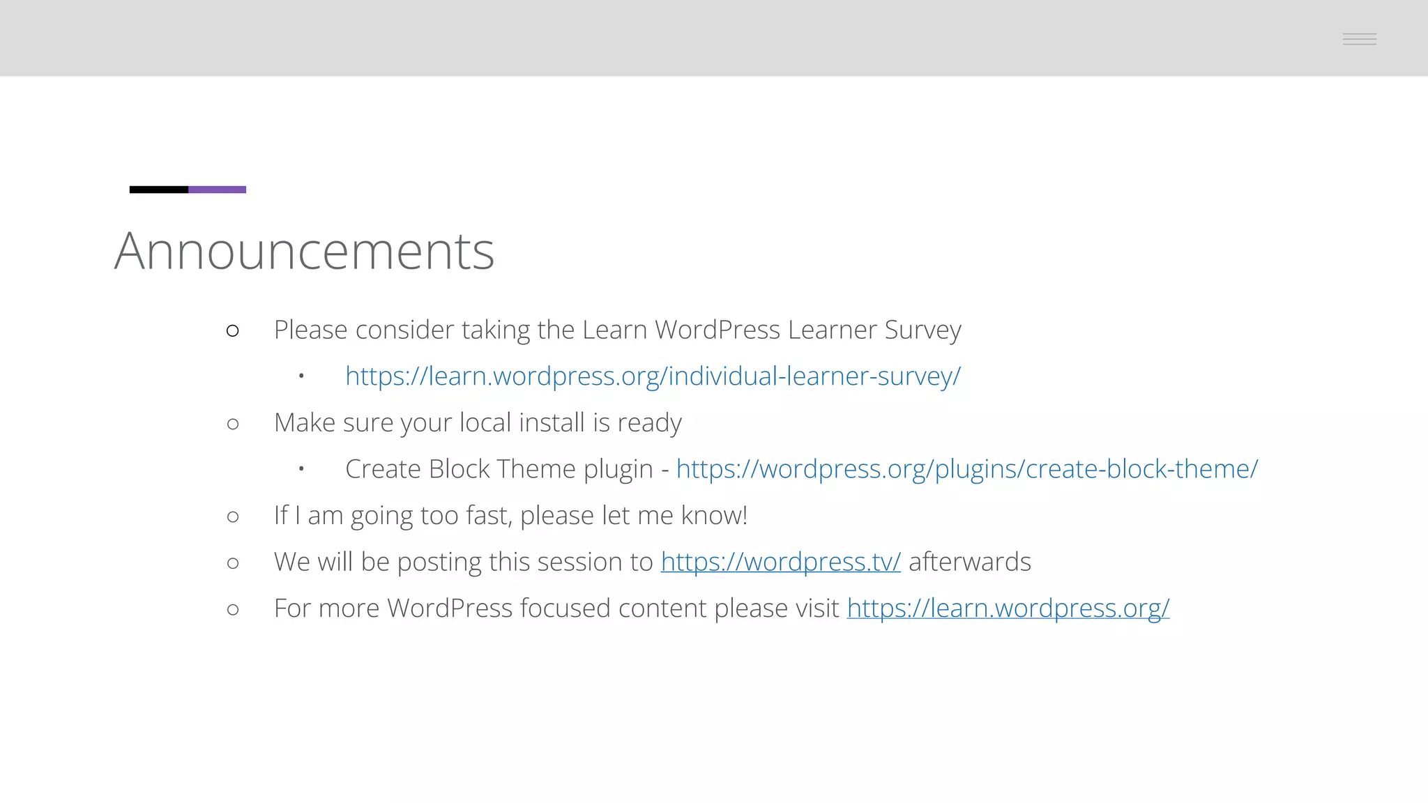 Announcements
â—‹ Please consider taking the Learn WordPress Learner Survey
• https://learn.wordpress.org/individual-learner-survey/
â—‹ Make sure your local install is ready
• Create Block Theme plugin - https://wordpress.org/plugins/create-block-theme/
â—‹ If I am going too fast, please let me know!
â—‹ We will be posting this session to https://wordpress.tv/ afterwards
â—‹ For more WordPress focused content please visit https://learn.wordpress.org/