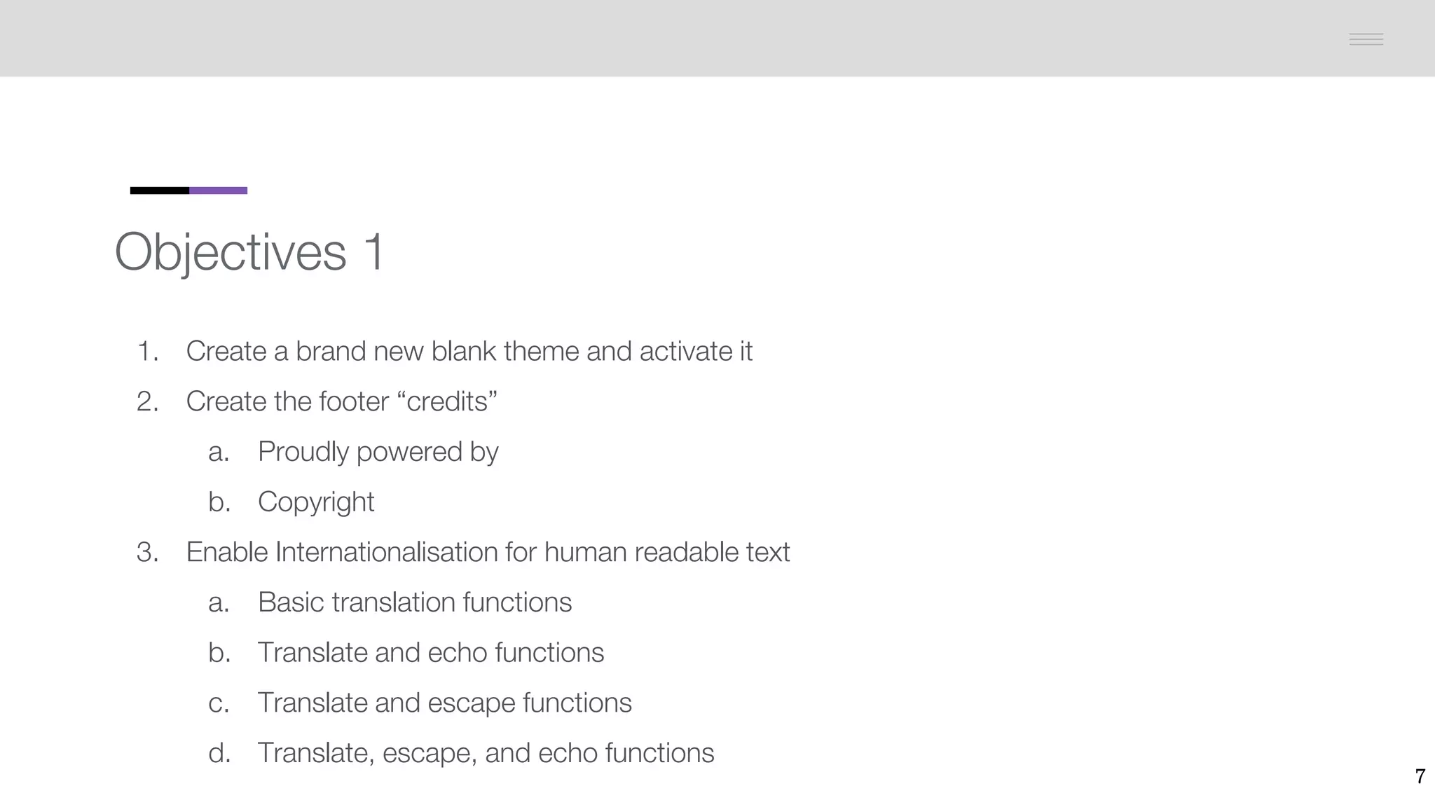 Objectives 1
1. Create a brand new blank theme and activate it
2. Create the footer “credits”
a. Proudly powered by
b. Copyright
3. Enable Internationalisation for human readable text
a. Basic translation functions
b. Translate and echo functions
c. Translate and escape functions
d. Translate, escape, and echo functions
7