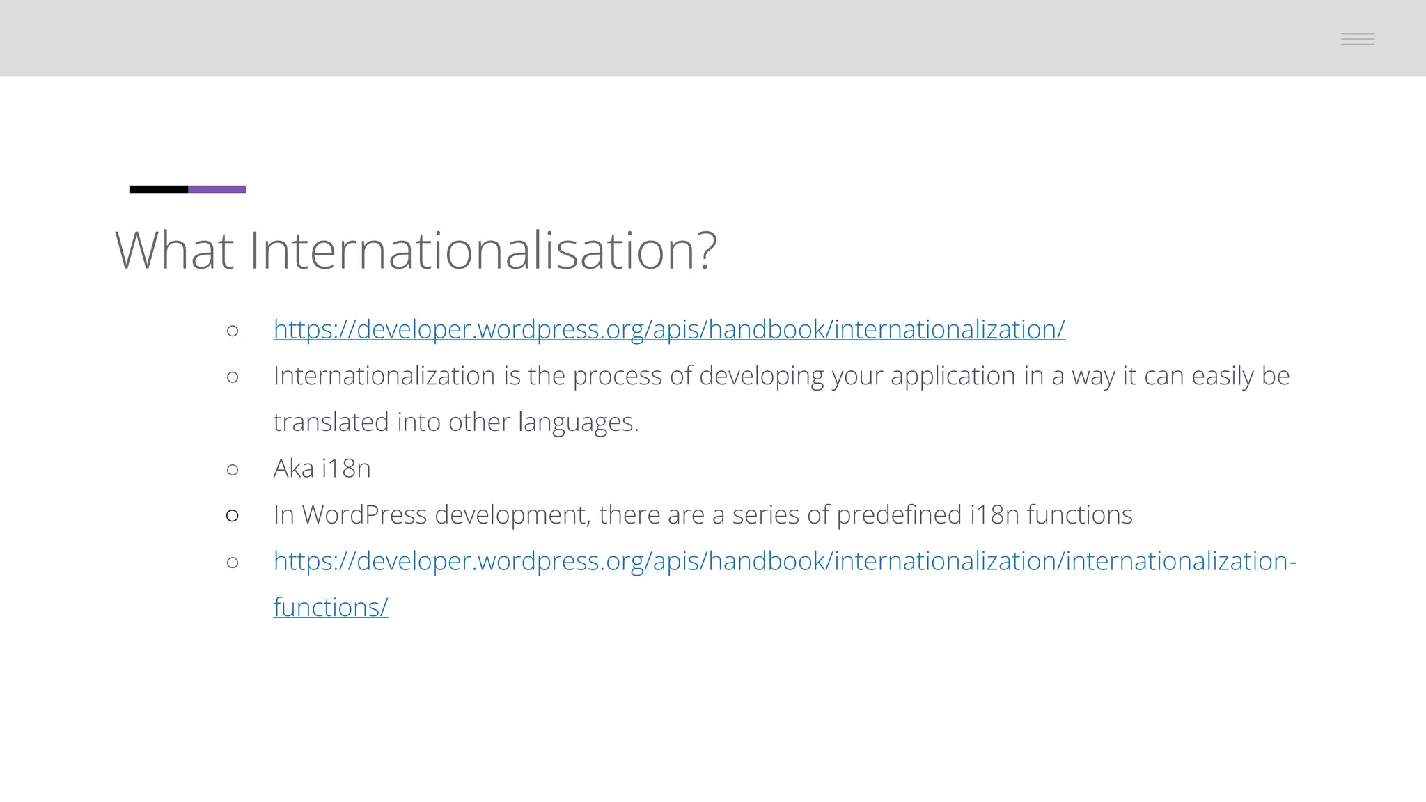 What Internationalisation?
â—‹ https://developer.wordpress.org/apis/handbook/internationalization/
â—‹ Internationalization is the process of developing your application in a way it can easily be
translated into other languages.
â—‹ Aka i18n
â—‹ In WordPress development, there are a series of predefined i18n functions
â—‹ https://developer.wordpress.org/apis/handbook/internationalization/internationalization-
functions/