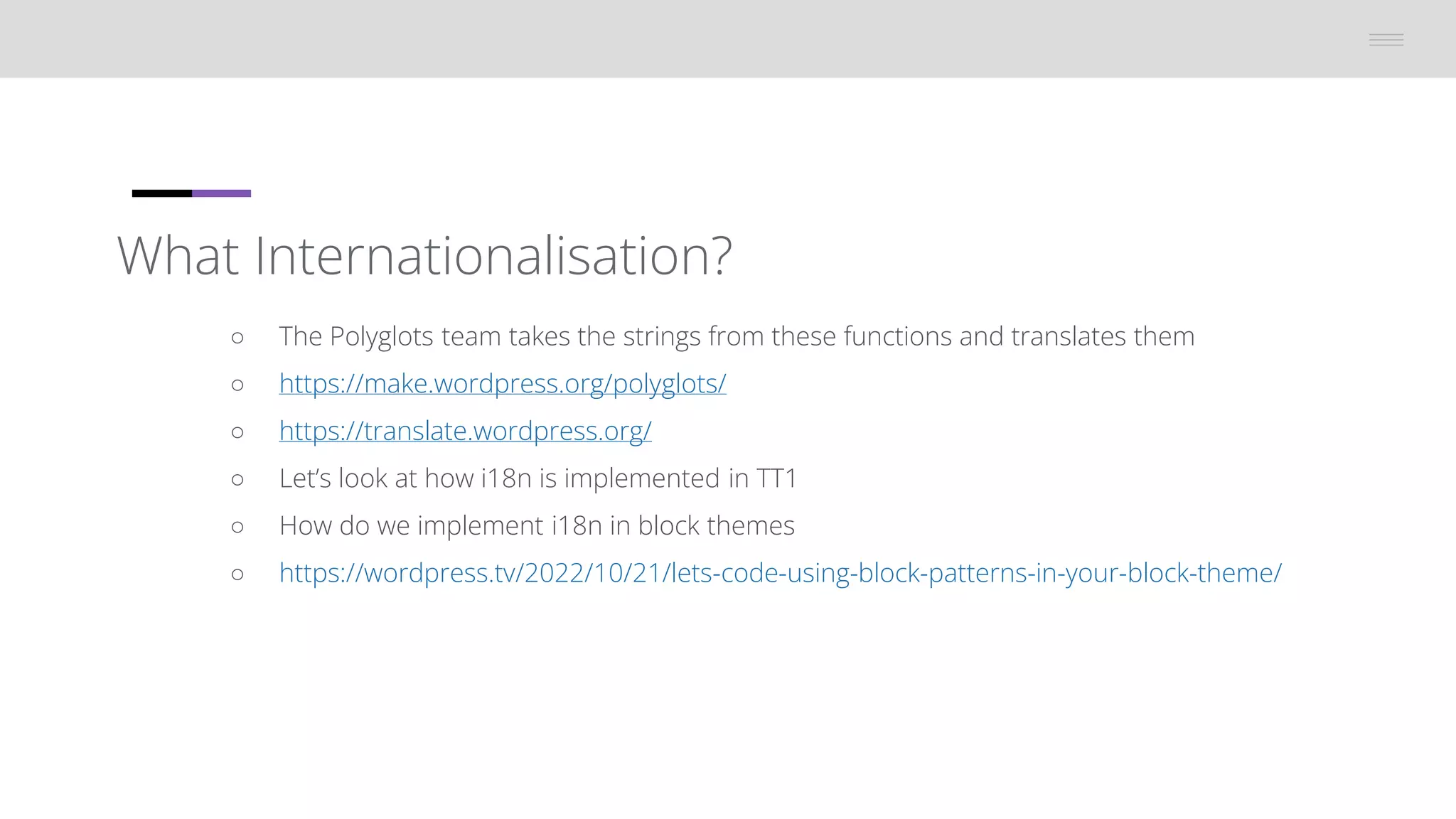 What Internationalisation?
â—‹ The Polyglots team takes the strings from these functions and translates them
â—‹ https://make.wordpress.org/polyglots/
â—‹ https://translate.wordpress.org/
○ Let’s look at how i18n is implemented in TT1
â—‹ How do we implement i18n in block themes
â—‹ https://wordpress.tv/2022/10/21/lets-code-using-block-patterns-in-your-block-theme/