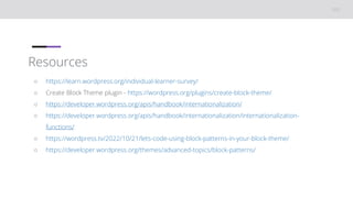 Resources
○ https://learn.wordpress.org/individual-learner-survey/
○ Create Block Theme plugin - https://wordpress.org/plugins/create-block-theme/
○ https://developer.wordpress.org/apis/handbook/internationalization/
○ https://developer.wordpress.org/apis/handbook/internationalization/internationalization-
functions/
○ https://wordpress.tv/2022/10/21/lets-code-using-block-patterns-in-your-block-theme/
○ https://developer.wordpress.org/themes/advanced-topics/block-patterns/
 