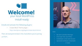 2
👋🏽
Welcome!
As you join, please get
your local WordPress
install ready:
Install and activate the following plugins:
• Create Block Theme plugin -
https://wordpress.org/plugins/create-block-theme/
Then, let everyone know in the chat where you’re joining
us from…
Hello!
○ My name is Jonathan Bossenger
○ From Cape Town, South Africa
○ Ex-developer turned code instructor
○ Sponsored contributor at Automattic
○ @jon_bossenger in Twitter
 