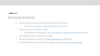 Announcements
○ Please consider taking the Learn WordPress Learner Survey
• https://learn.wordpress.org/individual-learner-survey/
○ Make sure your local install is ready
• Create Block Theme plugin - https://wordpress.org/plugins/create-block-theme/
○ If I am going too fast, please let me know!
○ We will be posting this session to https://wordpress.tv/ afterwards
○ For more WordPress focused content please visit https://learn.wordpress.org/
 