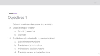 Objectives 1
1. Create a brand new blank theme and activate it
2. Create the footer “credits”
a. Proudly powered by
b. Copyright
3. Enable Internationalisation for human readable text
a. Basic translation functions
b. Translate and echo functions
c. Translate and escape functions
d. Translate, escape, and echo functions
7
 