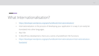 What Internationalisation?
○ https://developer.wordpress.org/apis/handbook/internationalization/
○ Internationalization is the process of developing your application in a way it can easily be
translated into other languages.
○ Aka i18n
○ In WordPress development, there are a series of predefined i18n functions
○ https://developer.wordpress.org/apis/handbook/internationalization/internationalization-
functions/
 
