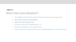 What Internationalisation?
○ The Polyglots team takes the strings from these functions and translates them
○ https://make.wordpress.org/polyglots/
○ https://translate.wordpress.org/
○ Let’s look at how i18n is implemented in TT1
○ How do we implement i18n in block themes
○ https://wordpress.tv/2022/10/21/lets-code-using-block-patterns-in-your-block-theme/
 