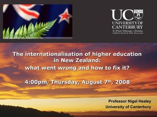 The internationalisation of higher education
              in New Zealand:
    what went wrong and how to fix it?

    4:00pm, Thursday, August 7th, 2008


                                Professor Nigel Healey
                               University of Canterbury
 