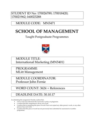 STUDENT ID No: 170026789; 170018420;
170021962; 160023288
MODULE CODE: MN5471
SCHOOL OF MANAGEMENT
Taught Postgraduate Programmes
MODULE TITLE:
International Marketing (MN5401)
PROGRAMME:
MLitt Management
MODULE COORDINATOR:
Professor John Fernie
WORD COUNT: 3624 + References
DEADLINE DATE: 30.10.17
In submitting this assignment I hereby confirm that:
• I have read and understood the University’s policy on plagiarism.
• I confirm that this assignment is all my own work.
• I confirm that in preparing this piece of work I have not copied any other person’s work, or any other
pieces of my own work.
• I confirm that this piece of work has not previously been submitted for assessment on another
programme.
 