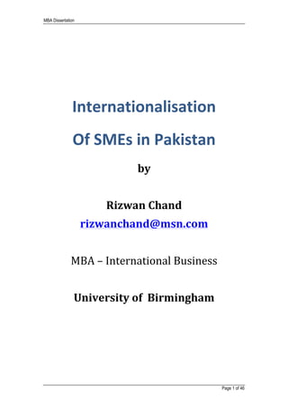 MBA Dissertation
	
	
Page 1 of 46
	
	
	
	
	
Internationalisation		
Of	SMEs	in	Pakistan	
	 	
by	
	
Rizwan	Chand	
rizwanchand@msn.com	
	
MBA	–	International	Business	
	
University	of		Birmingham	
 