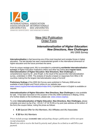 New IAU Publication
                                   Order Form
                                  Internationalization of Higher Education:
                                           New Directions, New Challenges
                                                                            IAU 2005 Survey

Internationalization is fast becoming one of the most important and complex forces in higher
education. The last decade has seen unprecedented growth in the international dimension of
higher education and the future promises the same.

From its unique vantage point, IAU is committed to undertaking worldwide internationalization
surveys of Higher Education Institutions (HEIs) and other key actors on a regular basis.
Internationalization of Higher Education: New Directions, New Challenges, a
comprehensive report by Dr. Jane Knight, is the result of the second IAU internationalization
survey, undertaken in 2005. The analysis of results is based on responses from HEIs in 95
countries making this the largest internationalization study of its kind!

Preliminary findings of the 2005 IAU Survey were published in February 2006 and are
available in both English and French online on our website (see:
www.unesco.org/iau/internationalization/index.html). A printed version in English is available on
request.

Internationalization of Higher Education: New Directions, New Challenges is now available
for sale. It has been launched on the occasion of the IAU 2006 Conference in Beijing, China.
(For further details on the Conference, please see: www.unesco.org/iau).

To order Internationalization of Higher Education: New Directions, New Challenges, please
complete and return by fax (Fax: +33 (0) 1 47 34 76 05) or by post (see address at the bottom of
the form) the coupon below, noting the prices as follows:

   •   € 28 Special Offer for IAU Members, IAU Affiliates and IAU Associates

   •   € 35 Non IAU Members

Prices include postage (economic rate) and packing charges; publications will be sent upon
receipt of payment.
Should you wish to receive the book by priority mail, please be so kind as to add 5 € to your
payment.
 