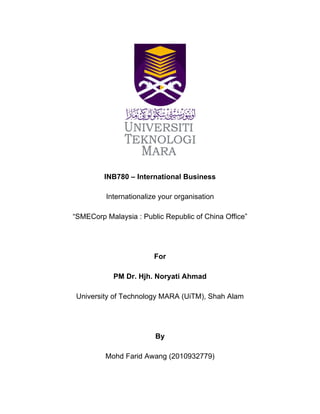  
	
  
	
  
	
  
	
  
INB780 – International Business
Internationalize your organisation
“SMECorp Malaysia : Public Republic of China Office”
For
PM Dr. Hjh. Noryati Ahmad
University of Technology MARA (UiTM), Shah Alam
By
Mohd Farid Awang (2010932779)
 