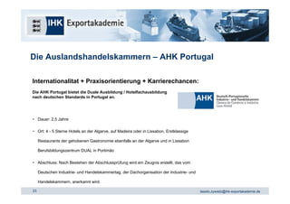 Die Auslandshandelskammern – AHK Portugal

Internationalitat + Praxisorientierung + Karrierechancen:
Die AHK Portugal bietet die Duale Ausbildung / Hotelfachausbildung
nach deutschen Standards in Portugal an.




• Dauer: 2,5 Jahre

• Ort: 4 - 5 Sterne Hotels an der Algarve, auf Madeira oder in Lissabon, Erstklassige

     Restaurants der gehobenen Gastronomie ebenfalls an der Algarve und in Lissabon

     Berufsbildungszentrum DUAL in Portimão

• Abschluss: Nach Bestehen der Abschlussprüfung wird ein Zeugnis erstellt, das vom

     Deutschen Industrie- und Handelskammertag, der Dachorganisation der Industrie- und

     Handelskammern, anerkannt wird.

23                                                                                        tassilo.zywietz@ihk-exportakademie.de
 