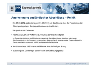 Anerkennung ausländischer Abschlüsse – Politik
     Am 01.03.2012, spätestens zum 01.04.2012, soll das Gesetz über die Feststellung der
     Gleichwertigkeit von Berufsqualifikationen in Kraft treten.

     Kernpunkte des Gesetzes:

• Rechtsanspruch auf Verfahren zur Prüfung der Gleichwertigkeit
     im Ausland erworbener Ausbildungsnachweis (inkl. Berücksichtigung sonstiger erworbener
     Berufsqualifikation), im Vergleich zu deutschem Referenzberuf, entsprechende Erwerbstätigkeit in
     Deutschland wird angestrebt, gilt für Ausländer wie für Deutsche

• Verfahrensdauer: Höchstens drei Monate ab vollständigem Antrag

• Zuständigkeit: „Zuständige Stellen“ nach Berufsbildungsgesetz




24                                                                             tassilo.zywietz@ihk-exportakademie.de
 
