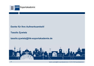 Danke für Ihre Aufmerksamkeit!

Tassilo Zywietz

tassilo.zywietz@ihk-exportakademie.de




27                               tassilo.zywietz@ihk-exportakademie.de © 2012 IHK-Exportakademiet
 